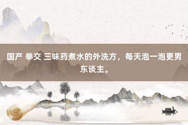 国产 拳交 三味药煮水的外洗方，每天泡一泡更男东谈主。