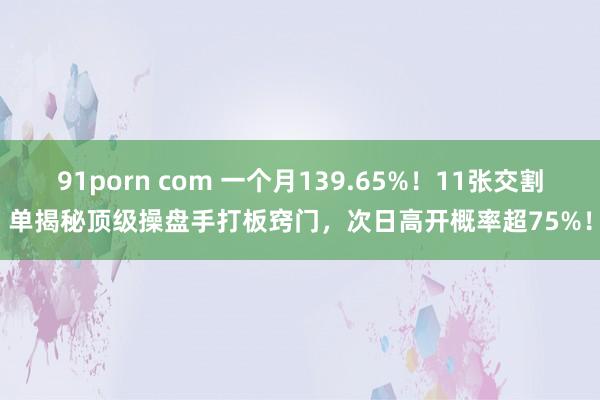 91porn com 一个月139.65%！11张交割单揭秘顶级操盘手打板窍门，次日高开概率超75%！