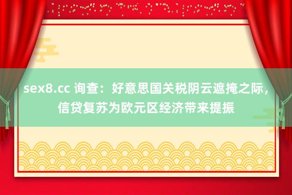 sex8.cc 询查：好意思国关税阴云遮掩之际，信贷复苏为欧元区经济带来提振